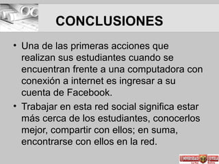 CONCLUSIONES
• Una de las primeras acciones que
realizan sus estudiantes cuando se
encuentran frente a una computadora con
conexión a internet es ingresar a su
cuenta de Facebook.
• Trabajar en esta red social significa estar
más cerca de los estudiantes, conocerlos
mejor, compartir con ellos; en suma,
encontrarse con ellos en la red.
 