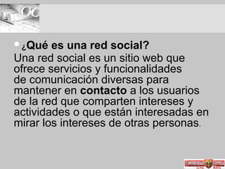 ¿Qué es una red social?
Una red social es un sitio web que
ofrece servicios y funcionalidades
de comunicación diversas para
mantener en contacto a los usuarios
de la red que comparten intereses y
actividades o que están interesadas en
mirar los intereses de otras personas.
01
 