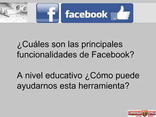 ¿Cuáles son las principales
funcionalidades de Facebook?
A nivel educativo ¿Cómo puede
ayudarnos esta herramienta?
 