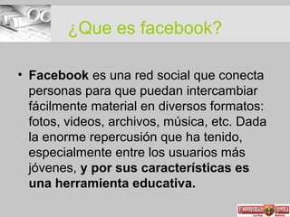 ¿Que es facebook?
• Facebook es una red social que conecta
personas para que puedan intercambiar
fácilmente material en diversos formatos:
fotos, videos, archivos, música, etc. Dada
la enorme repercusión que ha tenido,
especialmente entre los usuarios más
jóvenes, y por sus características es
una herramienta educativa.
 