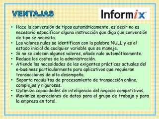 • Hace la conversión de tipos automáticamente, es decir no es
necesario especificar alguna instrucción que diga que conversión
de tipo se necesita.
• Los valores nulos se identifican con la palabra NULL y es el
estado inicial de cualquier variable que se maneje.
• Si no se colocan algunos valores, añade nulo automáticamente.
• Reduce los costos de la administración.
• Atiende las necesidades de las exigentes prácticas actuales del
e-business particularmente para aplicativos que requieran
transacciones de alto desempeño.
• Soporta requisitos de procesamiento de transacción online,
complejos y rigurosos.
• Optimiza capacidades de inteligencia del negocio competitivas.
• Maximiza operaciones de datos para el grupo de trabajo y para
la empresa en total.
 