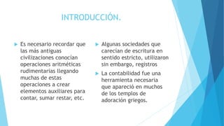 INTRODUCCIÓN.
Es necesario recordar que
las más antiguas
civilizaciones conocían
operaciones aritméticas
rudimentarias llegando
muchas de estas
operaciones a crear
elementos auxiliares para
contar, sumar restar, etc.
Algunas sociedades que
carecían de escritura en
sentido estricto, utilizaron
sin embargo, registros
La contabilidad fue una
herramienta necesaria
que apareció en muchos
de los templos de
adoración griegos.