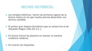 HECHOS HISTÓRICOS.
 Los templos helénicos, fueron los primeros lugares de la
Grecia clásica en los que resulto preciso desarrollar una
técnica contable.
 El primer gran Imperio Económico que se conoce fue el de
Alejandro Magno (356,323 a.C.).
 En Grecia fueron los pioneros en asentar un sistema
crediticio moderno.
 Se crearon los impuestos.
 