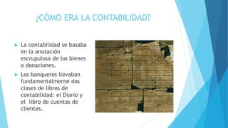 ¿CÓMO ERA LA CONTABILIDAD?
 La contabilidad se basaba
en la anotación
escrupulosa de los bienes
o donaciones.
 Los banqueros llevaban
fundamentalmente dos
clases de libros de
contabilidad: el Diario y
el libro de cuentas de
clientes.
 