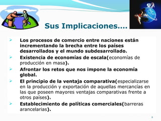  Los procesos de comercio entre naciones están
incrementando la brecha entre los países
desarrollados y el mundo subdesarrollado.
 Existencia de economías de escala(economías de
producción en masa).
 Afrontar los retos que nos impone la economía
global.
 El principio de la ventaja comparativa(especializarse
en la producción y exportación de aquellas mercancías en
las que poseen mayores ventajas comparativas frente a
otros países).
 Establecimiento de políticas comerciales(barreras
arancelarias).
6
Sus Implicaciones….
 