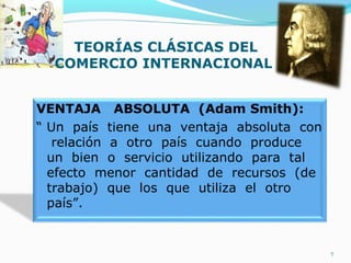TEORÍAS CLÁSICAS DEL
COMERCIO INTERNACIONAL
VENTAJA ABSOLUTA (Adam Smith):
“ Un país tiene una ventaja absoluta con
relación a otro país cuando produce
un bien o servicio utilizando para tal
efecto menor cantidad de recursos (de
trabajo) que los que utiliza el otro
país”.
7
 