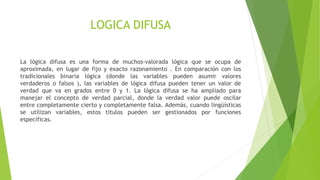 LOGICA DIFUSA
La lógica difusa es una forma de muchos-valorada lógica que se ocupa de
aproximada, en lugar de fijo y exacto razonamiento . En comparación con los
tradicionales binaria lógica (donde las variables pueden asumir valores
verdaderos o falsos ), las variables de lógica difusa pueden tener un valor de
verdad que va en grados entre 0 y 1. La lógica difusa se ha ampliado para
manejar el concepto de verdad parcial, donde la verdad valor puede oscilar
entre completamente cierto y completamente falsa. Además, cuando lingüísticas
se utilizan variables, estos títulos pueden ser gestionados por funciones
específicas.
 
