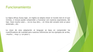 Funcionamiento
La lógica difusa (fuzzy logic, en inglés) se adapta mejor al mundo real en el que
vivimos, e incluso puede comprender y funcionar con nuestras expresiones, del
tipo «hace mucho calor», «no es muy alto», «el ritmo del corazón está un poco
acelerado», etc.
La clave de esta adaptación al lenguaje se basa en comprender los
cuantificadores de cualidad para nuestras inferencias (en los ejemplos de arriba,
«mucho», «muy» y «un poco»).
 