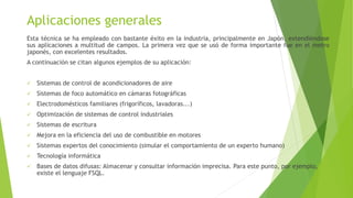 Aplicaciones generales
Esta técnica se ha empleado con bastante éxito en la industria, principalmente en Japón, extendiéndose
sus aplicaciones a multitud de campos. La primera vez que se usó de forma importante fue en el metro
japonés, con excelentes resultados.
A continuación se citan algunos ejemplos de su aplicación:
 Sistemas de control de acondicionadores de aire
 Sistemas de foco automático en cámaras fotográficas
 Electrodomésticos familiares (frigoríficos, lavadoras...)
 Optimización de sistemas de control industriales
 Sistemas de escritura
 Mejora en la eficiencia del uso de combustible en motores
 Sistemas expertos del conocimiento (simular el comportamiento de un experto humano)
 Tecnología informática
 Bases de datos difusas: Almacenar y consultar información imprecisa. Para este punto, por ejemplo,
existe el lenguaje FSQL.
 