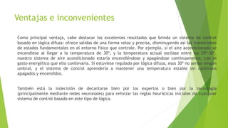 Ventajas e inconvenientes
Como principal ventaja, cabe destacar los excelentes resultados que brinda un sistema de control
basado en lógica difusa: ofrece salidas de una forma veloz y precisa, disminuyendo así las transiciones
de estados fundamentales en el entorno físico que controle. Por ejemplo, si el aire acondicionado se
encendiese al llegar a la temperatura de 30º, y la temperatura actual oscilase entre los 29º-30º,
nuestro sistema de aire acondicionado estaría encendiéndose y apagándose continuamente, con el
gasto energético que ello conllevaría. Si estuviese regulado por lógica difusa, esos 30º no serían ningún
umbral, y el sistema de control aprendería a mantener una temperatura estable sin continuos
apagados y encendidos.
También está la indecisión de decantarse bien por los expertos o bien por la tecnología
(principalmente mediante redes neuronales) para reforzar las reglas heurísticas iniciales de cualquier
sistema de control basado en este tipo de lógica.
 