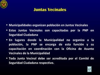 Juntas Vecinales
• Municipalidades organizan población en Juntas Vecinales
• Estas Juntas Vecinales son capacitadas por la PNP en
Seguridad Ciudadana
• En lugares donde la Municipalidad no organiza a la
población, la PNP se encarga de esta función y su
capacitación en coordinación con la Oficina de Asunto
Vecinales de la Municipalidad
• Toda Junta Vecinal debe ser acreditada por el Comité de
Seguridad Ciudadana respectivo.
 