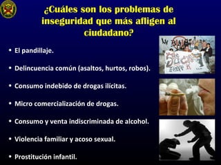 ¿Cuáles son los problemas de
inseguridad que más afligen al
ciudadano?
• El pandillaje.
• Delincuencia común (asaltos, hurtos, robos).
• Consumo indebido de drogas ilícitas.
• Micro comercialización de drogas.
• Consumo y venta indiscriminada de alcohol.
• Violencia familiar y acoso sexual.
• Prostitución infantil.
 