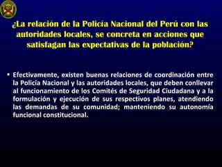 ¿La relación de la Policía Nacional del Perú con las
autoridades locales, se concreta en acciones que
satisfagan las expectativas de la población?
• Efectivamente, existen buenas relaciones de coordinación entre
la Policía Nacional y las autoridades locales, que deben conllevar
al funcionamiento de los Comités de Seguridad Ciudadana y a la
formulación y ejecución de sus respectivos planes, atendiendo
las demandas de su comunidad; manteniendo su autonomía
funcional constitucional.
 