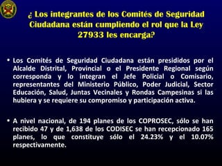 ¿ Los integrantes de los Comités de Seguridad
Ciudadana están cumpliendo el rol que la Ley
27933 les encarga?
• Los Comités de Seguridad Ciudadana están presididos por el
Alcalde Distrital, Provincial o el Presidente Regional según
corresponda y lo integran el Jefe Policial o Comisario,
representantes del Ministerio Público, Poder Judicial, Sector
Educación, Salud, Juntas Vecinales y Rondas Campesinas si las
hubiera y se requiere su compromiso y participación activa.
• A nivel nacional, de 194 planes de los COPROSEC, sólo se han
recibido 47 y de 1,638 de los CODISEC se han recepcionado 165
planes, lo que constituye sólo el 24.23% y el 10.07%
respectivamente.
 
