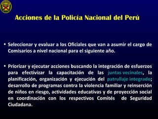 Acciones de la Policía Nacional del Perú
• Seleccionar y evaluar a los Oficiales que van a asumir el cargo de
Comisarios a nivel nacional para el siguiente año.
• Priorizar y ejecutar acciones buscando la integración de esfuerzos
para efectivizar la capacitación de las juntas vecinales, la
planificación, organización y ejecución del patrullaje integrado;
desarrollo de programas contra la violencia familiar y reinserción
de niños en riesgo, actividades educativas y de proyección social
en coordinación con los respectivos Comités de Seguridad
Ciudadana.
 