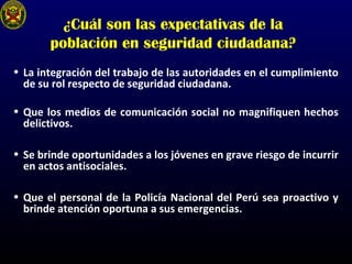 ¿Cuál son las expectativas de la
población en seguridad ciudadana?
• La integración del trabajo de las autoridades en el cumplimiento
de su rol respecto de seguridad ciudadana.
• Que los medios de comunicación social no magnifiquen hechos
delictivos.
• Se brinde oportunidades a los jóvenes en grave riesgo de incurrir
en actos antisociales.
• Que el personal de la Policía Nacional del Perú sea proactivo y
brinde atención oportuna a sus emergencias.
 
