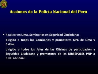 Acciones de la Policía Nacional del Perú
• Realizar en Lima, Seminarios en Seguridad Ciudadana:
dirigido a todos los Comisarios y promotores OPC de Lima y
Callao.
dirigido a todos los Jefes de las Oficinas de participación y
Seguridad Ciudadana y promotores de las DIRTEPOLES PNP a
nivel nacional.
 