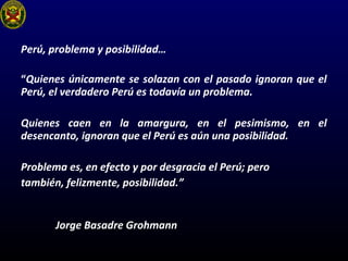 Perú, problema y posibilidad…
“Quienes únicamente se solazan con el pasado ignoran que el
Perú, el verdadero Perú es todavía un problema.
Quienes caen en la amargura, en el pesimismo, en el
desencanto, ignoran que el Perú es aún una posibilidad.
Problema es, en efecto y por desgracia el Perú; pero
también, felizmente, posibilidad.”
Jorge Basadre Grohmann
 