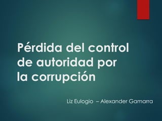 Pérdida del control
de autoridad por
la corrupción
Liz Eulogio – Alexander Gamarra
 