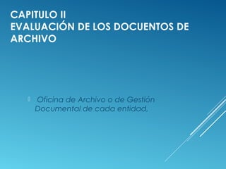 CAPITULO II
EVALUACIÓN DE LOS DOCUENTOS DE
ARCHIVO
 Oficina de Archivo o de Gestión
Documental de cada entidad,
 