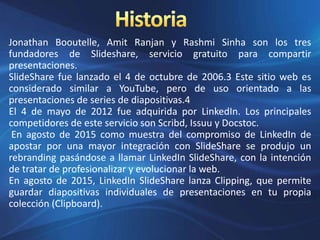 Jonathan Booutelle, Amit Ranjan y Rashmi Sinha son los tres
fundadores de Slideshare, servicio gratuito para compartir
presentaciones.
SlideShare fue lanzado el 4 de octubre de 2006.3 Este sitio web es
considerado similar a YouTube, pero de uso orientado a las
presentaciones de series de diapositivas.4
El 4 de mayo de 2012 fue adquirida por LinkedIn. Los principales
competidores de este servicio son Scribd, Issuu y Docstoc.
En agosto de 2015 como muestra del compromiso de LinkedIn de
apostar por una mayor integración con SlideShare se produjo un
rebranding pasándose a llamar LinkedIn SlideShare, con la intención
de tratar de profesionalizar y evolucionar la web.
En agosto de 2015, LinkedIn SlideShare lanza Clipping, que permite
guardar diapositivas individuales de presentaciones en tu propia
colección (Clipboard).
 