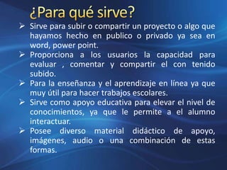  Sirve para subir o compartir un proyecto o algo que
hayamos hecho en publico o privado ya sea en
word, power point.
 Proporciona a los usuarios la capacidad para
evaluar , comentar y compartir el con tenido
subido.
 Para la enseñanza y el aprendizaje en línea ya que
muy útil para hacer trabajos escolares.
 Sirve como apoyo educativa para elevar el nivel de
conocimientos, ya que le permite a el alumno
interactuar.
 Posee diverso material didáctico de apoyo,
imágenes, audio o una combinación de estas
formas.
 