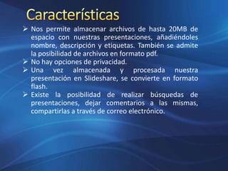  Nos permite almacenar archivos de hasta 20MB de
espacio con nuestras presentaciones, añadiéndoles
nombre, descripción y etiquetas. También se admite
la posibilidad de archivos en formato pdf.
 No hay opciones de privacidad.
 Una vez almacenada y procesada nuestra
presentación en Slideshare, se convierte en formato
flash.
 Existe la posibilidad de realizar búsquedas de
presentaciones, dejar comentarios a las mismas,
compartirlas a través de correo electrónico.
 