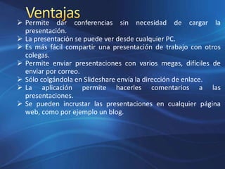  Permite dar conferencias sin necesidad de cargar la
presentación.
 La presentación se puede ver desde cualquier PC.
 Es más fácil compartir una presentación de trabajo con otros
colegas.
 Permite enviar presentaciones con varios megas, difíciles de
enviar por correo.
 Sólo colgándola en Slideshare envía la dirección de enlace.
 La aplicación permite hacerles comentarios a las
presentaciones.
 Se pueden incrustar las presentaciones en cualquier página
web, como por ejemplo un blog.
 