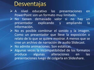  A nivel educativo las presentaciones en
PowerPoint son un formato muy limitado.
 No tienen demasiado valor si no hay un
presentador explicando y ampliando la
información.
 No es posible combinar el sonido y la imagen.
Como un presentador que lleve la exposición o
relato de lo que se quiere mostrar. A menos que se
cree un archivo de narración de audio Slidecast.
 No admite animaciones. Son estáticas.
 Algunas veces la incompatibilidad de los formatos
produce algunas alteraciones en las
presentaciones luego de colgarla en Slideshare.
 