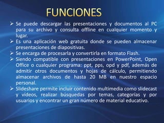  Se puede descargar las presentaciones y documentos al PC
para su archivo y consulta offline en cualquier momento y
lugar.
 Es una aplicación web gratuita donde se pueden almacenar
presentaciones de diapositivas.
 Se encarga de procesarla y convertirla en formato Flash.
 Siendo compatible con presentaciones en PowerPoint, Open
Office o cualquier programa: ppt, pps, opd y pdf, además de
admitir otros documentos y hojas de cálculo, permitiendo
almacenar archivos de hasta 20 MB en nuestro espacio
personal.
 Slideshare permite incluir contenido multimedia como slidecast
y vídeos, realizar búsquedas por temas, categorías y por
usuarios y encontrar un gran número de material educativo.
 