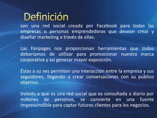 son una red social creada por Facebook para todas las
empresas o personas emprendedoras que desean crear y
diseñar marketing a través de ellas.
Las Fanpages nos proporcionan herramientas que todos
deberíamos de utilizar para promocionar nuestra marca
corporativa y así generar mayor exposición.
Éstas a su ves permiten una interacción entre la empresa y sus
seguidores, llegando a crear conversaciones con su público
objetivo.
Debido a que es una red social que es consultada a diario por
millones de personas, se convierte en una fuente
imprescindible para captar futuros clientes para los negocios.
 