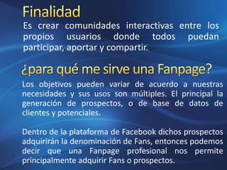 Es crear comunidades interactivas entre los
propios usuarios donde todos puedan
participar, aportar y compartir.
Los objetivos pueden variar de acuerdo a nuestras
necesidades y sus usos son múltiples. El principal la
generación de prospectos, o de base de datos de
clientes y potenciales.
Dentro de la plataforma de Facebook dichos prospectos
adquirirán la denominación de Fans, entonces podemos
decir que una Fanpage profesional nos permite
principalmente adquirir Fans o prospectos.
 