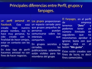 Éste está
creado bajo nuestro
propio nombre, eso lo
hace muy personal, ha
sido creado con la
finalidad de hacer amigos,
estar en contacto con los
amigos.
En éste tipo de perfil
hacemos amistad no con
fines de hacer negocios.
proporcionan
un espacio cerrado para
que grupos pequeños de
personas puedan
comunicarse sobre los
intereses que
comparten.
En grupos secretos y
cerrados, las
publicaciones solamente
están visibles para los
miembros del grupo.
en el perfil
de empresa
tenemos “fans” y
podemos tener un
número ilimitado de
seguidores que no
necesitamos aprobar o
ignorar, basta con que
hagan click en el
botón “Me gusta”.
Éstas están creadas con
fines de lucro, es decir
fines comerciales.
 