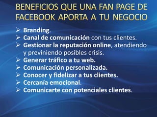  Branding.
 Canal de comunicación con tus clientes.
 Gestionar la reputación online, atendiendo
y previniendo posibles crisis.
 Generar tráfico a tu web.
 Comunicación personalizada.
 Conocer y fidelizar a tus clientes.
 Cercanía emocional.
 Comunicarte con potenciales clientes.
 