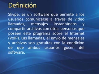 Skype, es un software que permite a los
usuarios comunicarse a través de video
llamadas, mensajes instantáneos y
compartir archivos con otras personas que
poseen este programa sobre el Internet
(VoIP). Las llamadas, el envío de mensajes
y archivos son gratuitas con la condición
de que ambos usuarios gocen del
software,
 