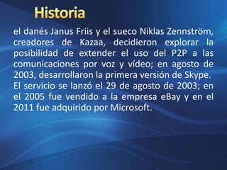 el danés Janus Friis y el sueco Niklas Zennström,
creadores de Kazaa, decidieron explorar la
posibilidad de extender el uso del P2P a las
comunicaciones por voz y vídeo; en agosto de
2003, desarrollaron la primera versión de Skype.
El servicio se lanzó el 29 de agosto de 2003; en
el 2005 fue vendido a la empresa eBay y en el
2011 fue adquirido por Microsoft.
 