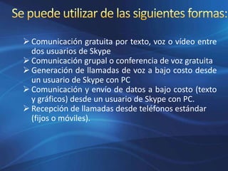  Comunicación gratuita por texto, voz o vídeo entre
dos usuarios de Skype
 Comunicación grupal o conferencia de voz gratuita
 Generación de llamadas de voz a bajo costo desde
un usuario de Skype con PC
 Comunicación y envío de datos a bajo costo (texto
y gráficos) desde un usuario de Skype con PC.
 Recepción de llamadas desde teléfonos estándar
(fijos o móviles).
 