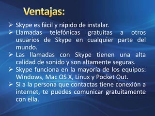  Skype es fácil y rápido de instalar.
 Llamadas telefónicas gratuitas a otros
usuarios de Skype en cualquier parte del
mundo.
 Las llamadas con Skype tienen una alta
calidad de sonido y son altamente seguras.
 Skype funciona en la mayoría de los equipos:
Windows, Mac OS X, Linux y Pocket Out.
 Si a la persona que contactas tiene conexión a
internet, te puedes comunicar gratuitamente
con ella.
 