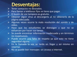  Tener contactos no deseados.
 Para llamar a teléfonos fijos se tiene que pagar.
 El buzón de voz tampoco es gratuito.
 Obtener algún virus al descargarlo al no obtenerlo de la
página adecuada.
 Algunas veces ocurre la mala resolución del sonido y de
video.
 Hace que los estudiantes se distraigan y que no se
esfuercen por hacer sus tareas
 Se puede encontrar información inadecuada y en términos
no respetuosos.
 Puede ocurrir una falta de respeto ya que esto no tiene
seguridad alguna.
 En la llamada la voz se tarda en llegar y asi mismo en
retornar.
 No se puede leer mensajes sin acceso a internet.
 
