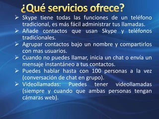  Skype tiene todas las funciones de un teléfono
tradicional, es más fácil administrar tus llamadas.
 Añade contactos que usan Skype y teléfonos
tradicionales.
 Agrupar contactos bajo un nombre y compartirlos
con mas usuarios.
 Cuando no puedes llamar, inicia un chat o envía un
mensaje instantáneo a tus contactos.
 Puedes hablar hasta con 100 personas a la vez
(conversación de chat en grupo).
 Videollamadas: Puedes tener videollamadas
(siempre y cuando que ambas personas tengan
cámaras web).
 