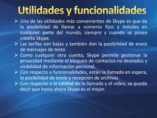  Una de las utilidades más convenientes de Skype es que da
la posibilidad de llamar a números fijos y móviles en
cualquier parte del mundo, siempre y cuando se posea
crédito Skype.
 Las tarifas son bajas y también dan la posibilidad de envío
de mensajes de texto
 Como cualquier otra cuenta, Skype permite gestionar la
privacidad mediante el bloqueo de contactos no deseados y
visibilidad de información personal.
 Con respecto a funcionalidades, están la llamada en espera,
la posibilidad de envío y recepción de archivos
 Con respecto a la calidad de la llamada y el video, se puede
decir que hasta ahora Skype es el mejor.
 
