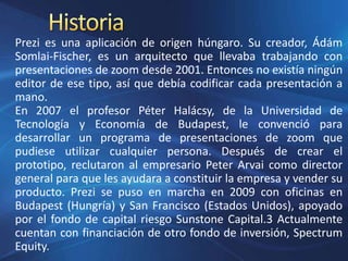 Prezi es una aplicación de origen húngaro. Su creador, Ádám
Somlai-Fischer, es un arquitecto que llevaba trabajando con
presentaciones de zoom desde 2001. Entonces no existía ningún
editor de ese tipo, así que debía codificar cada presentación a
mano.
En 2007 el profesor Péter Halácsy, de la Universidad de
Tecnología y Economía de Budapest, le convenció para
desarrollar un programa de presentaciones de zoom que
pudiese utilizar cualquier persona. Después de crear el
prototipo, reclutaron al empresario Peter Arvai como director
general para que les ayudara a constituir la empresa y vender su
producto. Prezi se puso en marcha en 2009 con oficinas en
Budapest (Hungría) y San Francisco (Estados Unidos), apoyado
por el fondo de capital riesgo Sunstone Capital.3 Actualmente
cuentan con financiación de otro fondo de inversión, Spectrum
Equity.
 