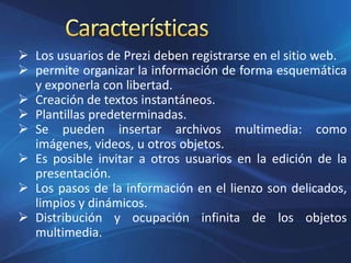  Los usuarios de Prezi deben registrarse en el sitio web.
 permite organizar la información de forma esquemática
y exponerla con libertad.
 Creación de textos instantáneos.
 Plantillas predeterminadas.
 Se pueden insertar archivos multimedia: como
imágenes, videos, u otros objetos.
 Es posible invitar a otros usuarios en la edición de la
presentación.
 Los pasos de la información en el lienzo son delicados,
limpios y dinámicos.
 Distribución y ocupación infinita de los objetos
multimedia.
 
