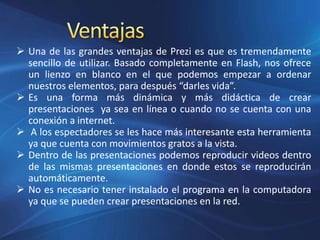  Una de las grandes ventajas de Prezi es que es tremendamente
sencillo de utilizar. Basado completamente en Flash, nos ofrece
un lienzo en blanco en el que podemos empezar a ordenar
nuestros elementos, para después “darles vida”.
 Es una forma más dinámica y más didáctica de crear
presentaciones ya sea en línea o cuando no se cuenta con una
conexión a internet.
 A los espectadores se les hace más interesante esta herramienta
ya que cuenta con movimientos gratos a la vista.
 Dentro de las presentaciones podemos reproducir videos dentro
de las mismas presentaciones en donde estos se reproducirán
automáticamente.
 No es necesario tener instalado el programa en la computadora
ya que se pueden crear presentaciones en la red.
 