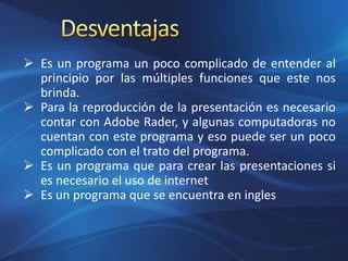  Es un programa un poco complicado de entender al
principio por las múltiples funciones que este nos
brinda.
 Para la reproducción de la presentación es necesario
contar con Adobe Rader, y algunas computadoras no
cuentan con este programa y eso puede ser un poco
complicado con el trato del programa.
 Es un programa que para crear las presentaciones si
es necesario el uso de internet
 Es un programa que se encuentra en ingles
 
