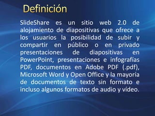 SlideShare es un sitio web 2.0 de
alojamiento de diapositivas que ofrece a
los usuarios la posibilidad de subir y
compartir en público o en privado
presentaciones de diapositivas en
PowerPoint, presentaciones e infografías
PDF, documentos en Adobe PDF (.pdf),
Microsoft Word y Open Office y la mayoría
de documentos de texto sin formato e
incluso algunos formatos de audio y vídeo.
 