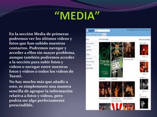 En la sección Media de primeras
podremos ver los últimos vídeos y
fotos que han subido nuestros
contactos. Podremos navegar y
acceder a ellos sin mayor problema,
aunque también podremos acceder
a la sección para subir fotos y
vídeos o navegar entre nuestras
fotos y vídeos o todos los vídeos de
Tuenti.
No hay mucho más que añadir a
esto, es simplemente una manera
sencilla de agrupar la información
relativa a fotos y vídeos, pero
podría ser algo perfectamente
prescindible.
 