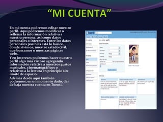 En mi cuenta podremos editar nuestro
perfil. Aquí podremos modificar o
rellenar la información relativa a
nuestra persona, así como datos
personales o intereses. Entre los datos
personales posibles está lo básico,
donde vivimos, nuestro estado civil,
que buscamos o nuestras páginas
webs.
Y en intereses podremos hacer nuestro
perfil algo más vistoso agregando
información relativa a nuestros gustos
musicales, cinematográficos o
relativos a la lectura en principio sin
límite de espacio.
Además desde aquí también
podremos, en un momento dado, dar
de baja nuestra cuenta en Tuenti.
 