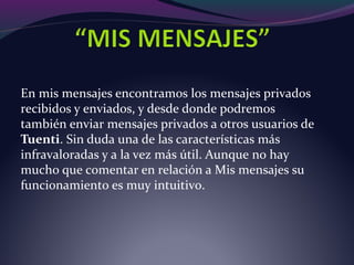 En mis mensajes encontramos los mensajes privados
recibidos y enviados, y desde donde podremos
también enviar mensajes privados a otros usuarios de
Tuenti. Sin duda una de las características más
infravaloradas y a la vez más útil. Aunque no hay
mucho que comentar en relación a Mis mensajes su
funcionamiento es muy intuitivo.
 