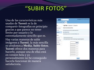 Una de las características más
usadas de Tuenti es la de
compartir fotografías en principio
gracias a que parece no tener
limite por usuario y lo
extremadamente sencillo que es.
Hay varias maneras de subir
imágenes a Tuenti, la más sencilla
es yéndonos a Media, Subir fotos.
Tuenti ofrece dos maneras para
hacerlo, aunque una de ellas está
en versión beta y yo
personalmente no he conseguido
hacerla funcionar de manera
satisfactoria.
 